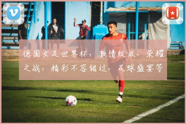德国女足世界杯，激情绽放，荣耀之战，精彩不容错过，足球盛宴等你来观