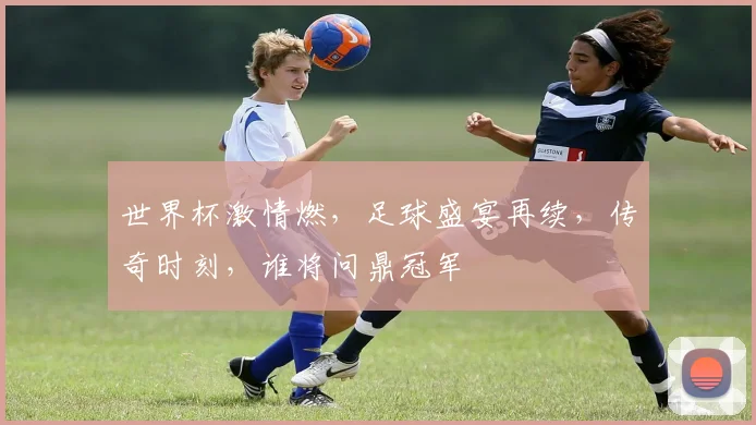 世界杯激情燃，足球盛宴再续，传奇时刻，谁将问鼎冠军