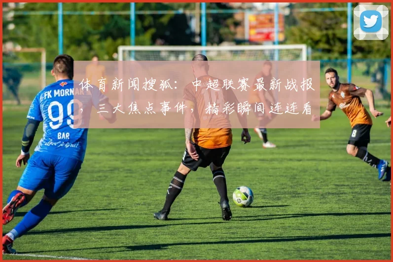 体育新闻搜狐：中超联赛最新战报，三大焦点事件，精彩瞬间连连看，不容错过