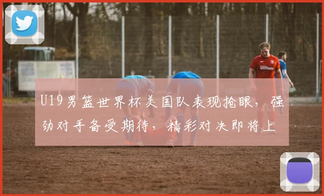U19男篮世界杯美国队表现抢眼，强劲对手备受期待，精彩对决即将上演
