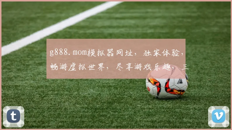 g888.mom模拟器网址，独家体验，畅游虚拟世界，尽享游戏乐趣，三大亮点，不容错过